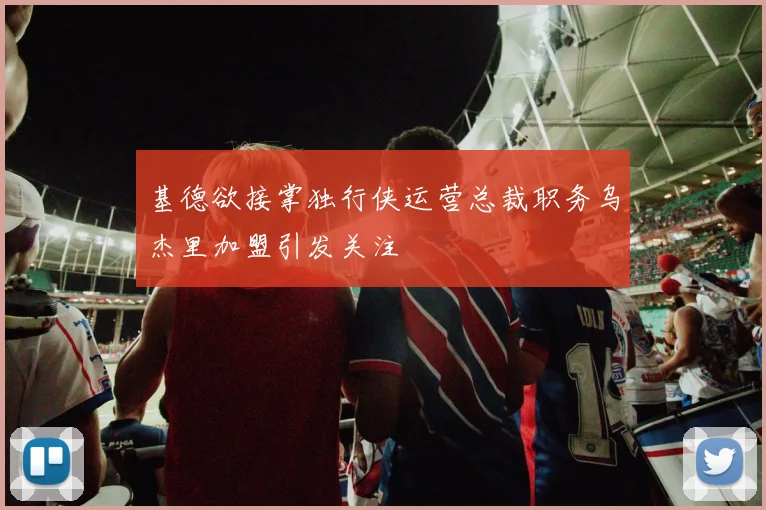 基德欲接掌独行侠运营总裁职务乌杰里加盟引发关注