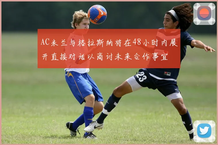 AC米兰与格拉斯纳将在48小时内展开直接对话以商讨未来合作事宜