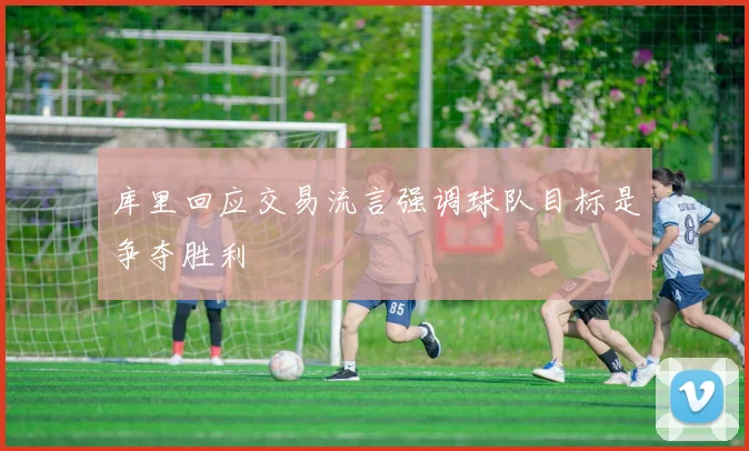 库里回应交易流言强调球队目标是争夺胜利