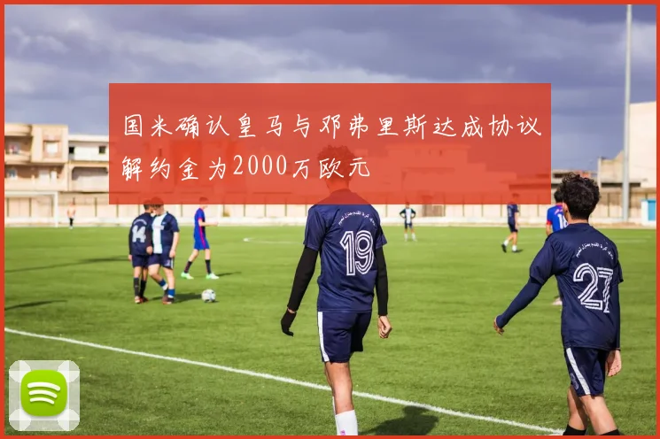 国米确认皇马与邓弗里斯达成协议解约金为2000万欧元