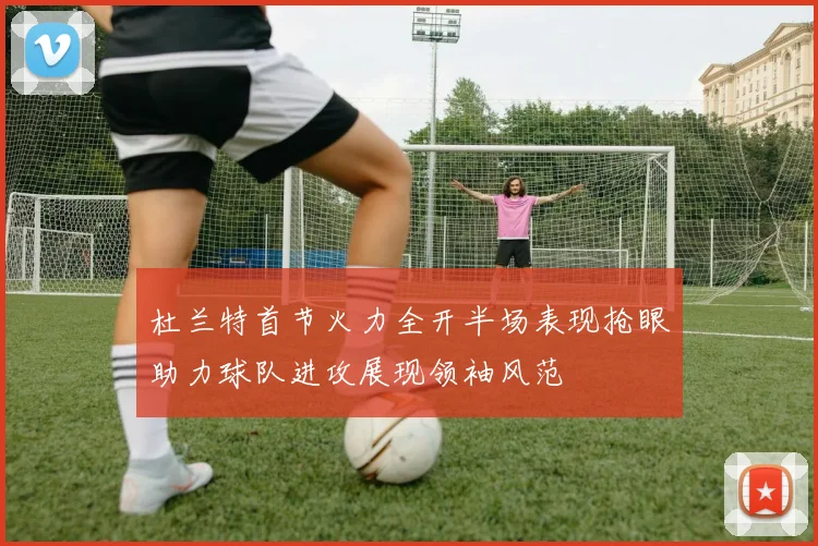 杜兰特首节火力全开半场表现抢眼助力球队进攻展现领袖风范
