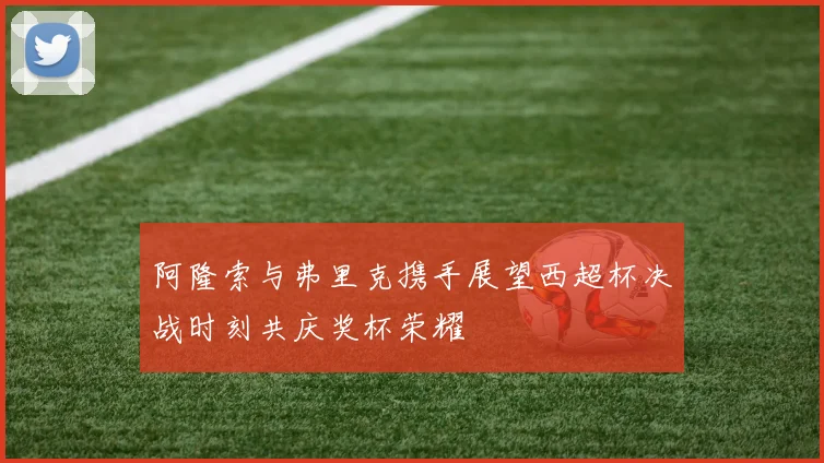 阿隆索与弗里克携手展望西超杯决战时刻共庆奖杯荣耀