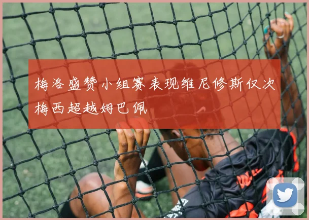 梅洛盛赞小组赛表现维尼修斯仅次梅西超越姆巴佩