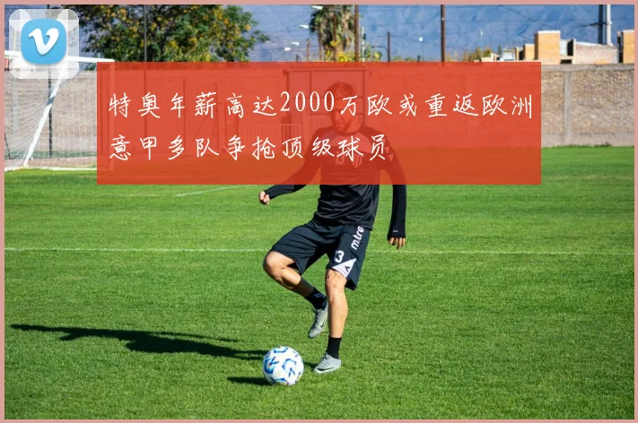 特奥年薪高达2000万欧或重返欧洲意甲多队争抢顶级球员