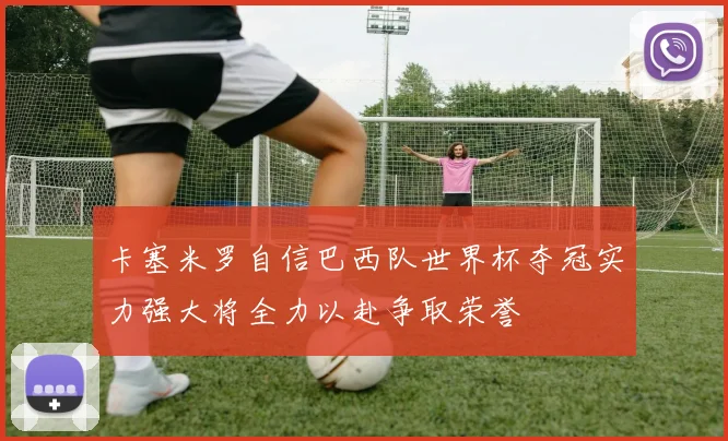 卡塞米罗自信巴西队世界杯夺冠实力强大将全力以赴争取荣誉